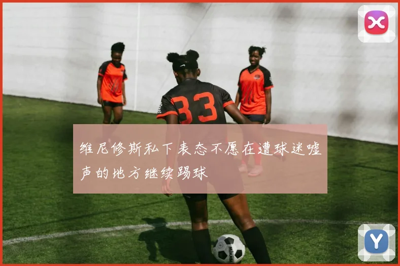 维尼修斯私下表态不愿在遭球迷嘘声的地方继续踢球
