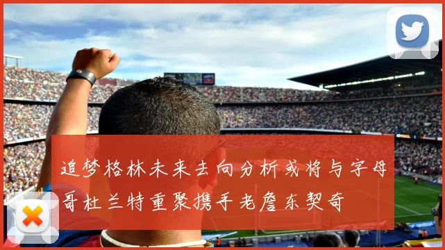 追梦格林未来去向分析或将与字母哥杜兰特重聚携手老詹东契奇