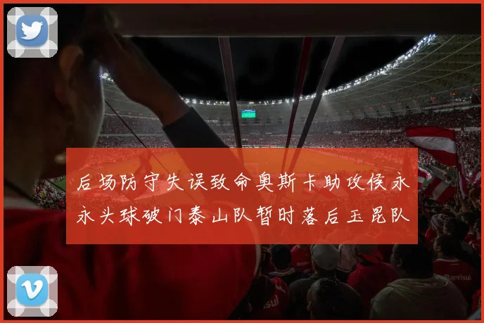 后场防守失误致命奥斯卡助攻侯永永头球破门泰山队暂时落后玉昆队