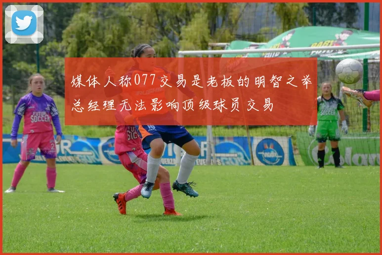 媒体人称077交易是老板的明智之举总经理无法影响顶级球员交易