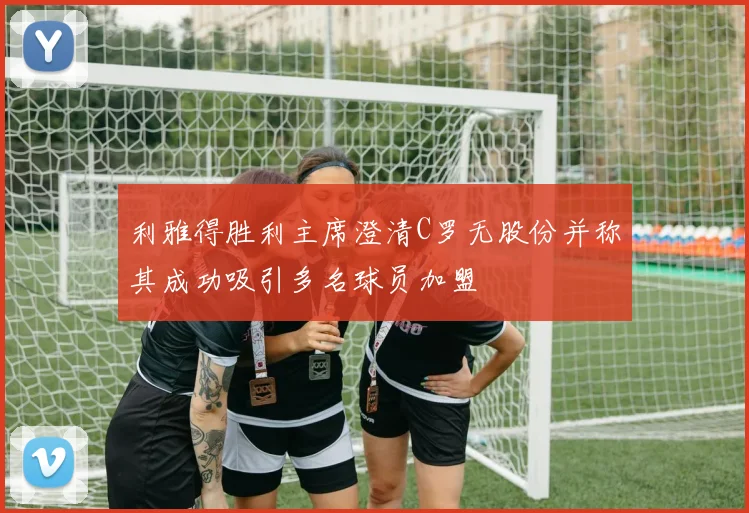 利雅得胜利主席澄清C罗无股份并称其成功吸引多名球员加盟