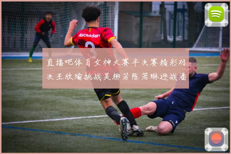直播吧体育女神大赛半决赛精彩对决王欣瑜挑战吴柳芳陈若琳迎战潘晓婷