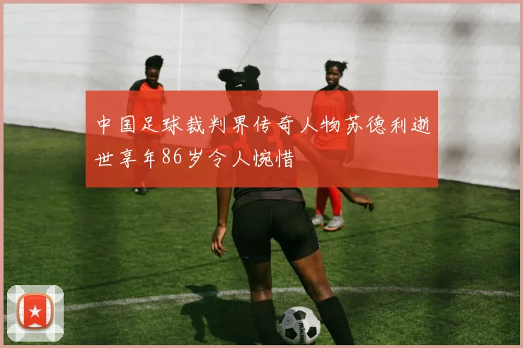 中国足球裁判界传奇人物苏德利逝世享年86岁令人惋惜