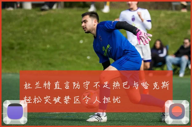杜兰特直言防守不足热巴与哈克斯轻松突破禁区令人担忧