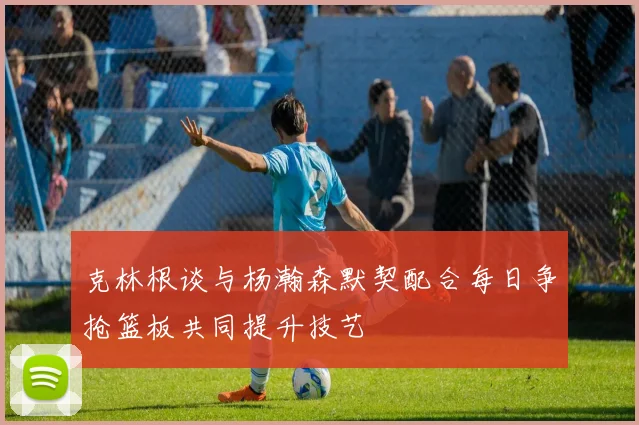 克林根谈与杨瀚森默契配合每日争抢篮板共同提升技艺