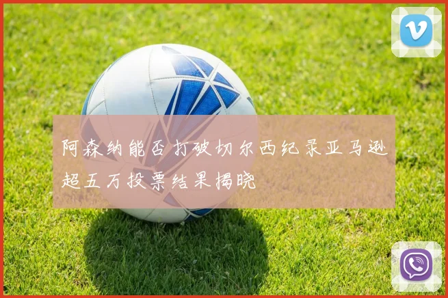 阿森纳能否打破切尔西纪录亚马逊超五万投票结果揭晓
