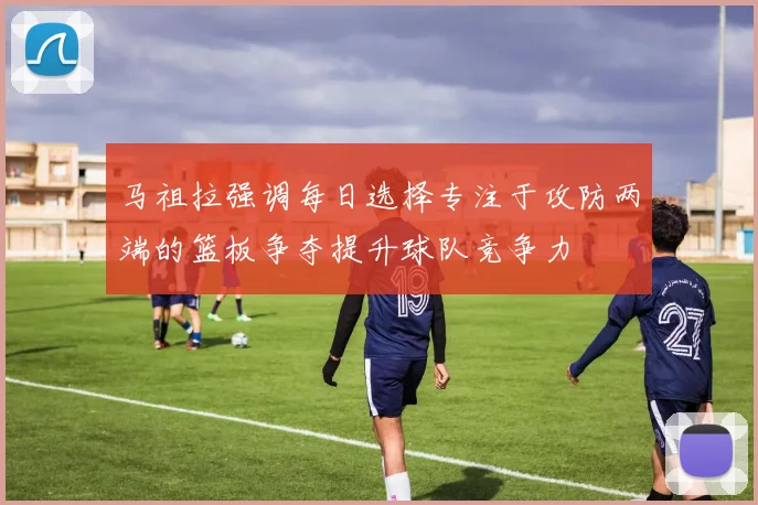 马祖拉强调每日选择专注于攻防两端的篮板争夺提升球队竞争力