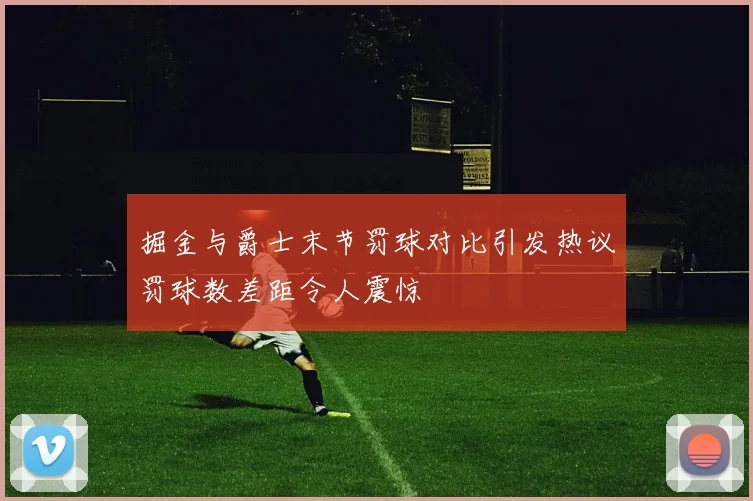 掘金与爵士末节罚球对比引发热议罚球数差距令人震惊
