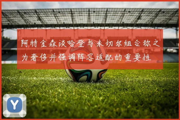 阿特金森谈哈登与米切尔组合称之为奢侈并强调阵容适配的重要性