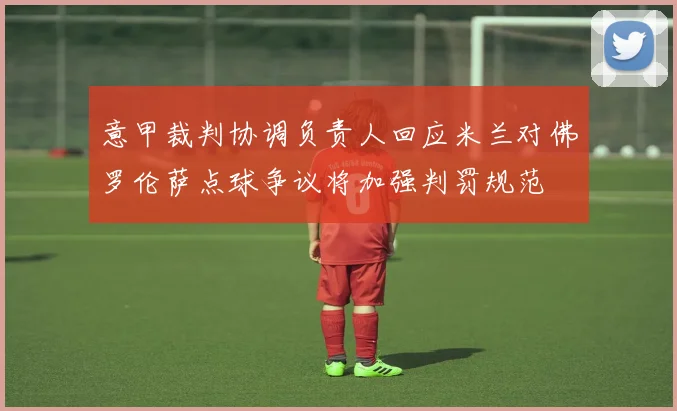 意甲裁判协调负责人回应米兰对佛罗伦萨点球争议将加强判罚规范
