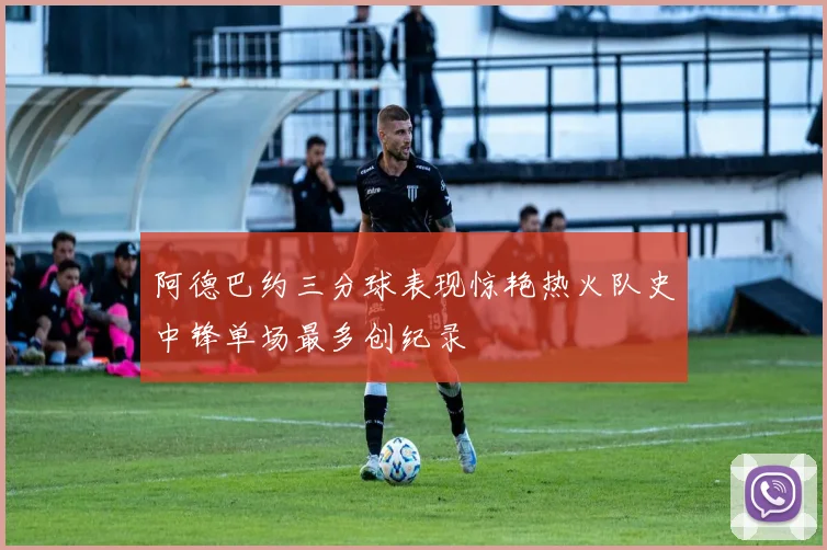 阿德巴约三分球表现惊艳热火队史中锋单场最多创纪录