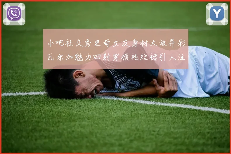 小吧社交秀里奇女友身材大放异彩瓦尔加魅力四射穿旗袍短裙引人注目