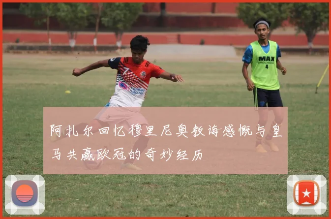 阿扎尔回忆穆里尼奥教诲感慨与皇马共赢欧冠的奇妙经历