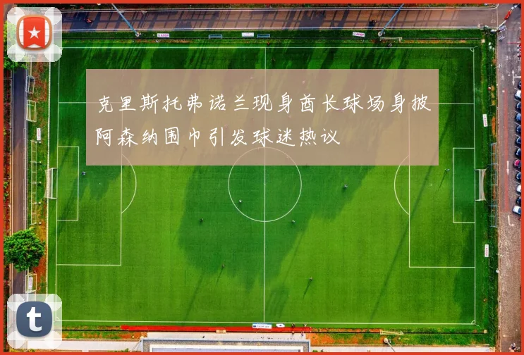 克里斯托弗诺兰现身酋长球场身披阿森纳围巾引发球迷热议