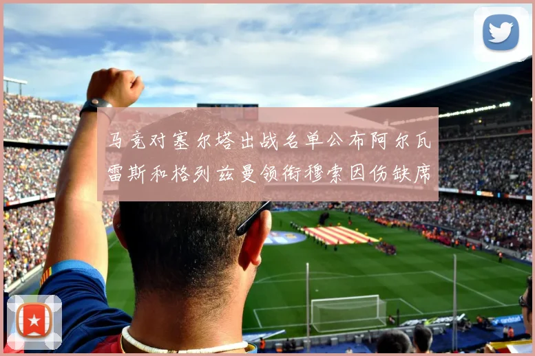 马竞对塞尔塔出战名单公布阿尔瓦雷斯和格列兹曼领衔穆索因伤缺席