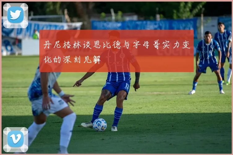 丹尼格林谈恩比德与字母哥实力变化的深刻见解