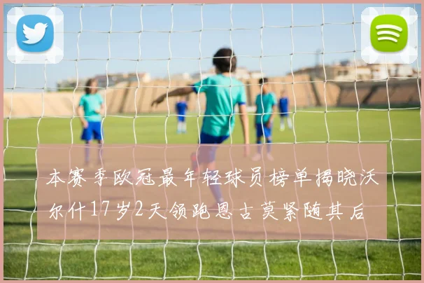 本赛季欧冠最年轻球员榜单揭晓沃尔什17岁2天领跑恩古莫紧随其后