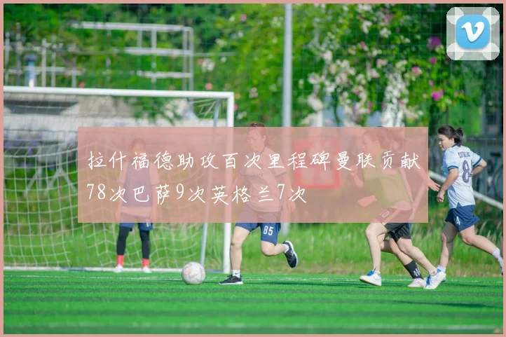 拉什福德助攻百次里程碑曼联贡献78次巴萨9次英格兰7次