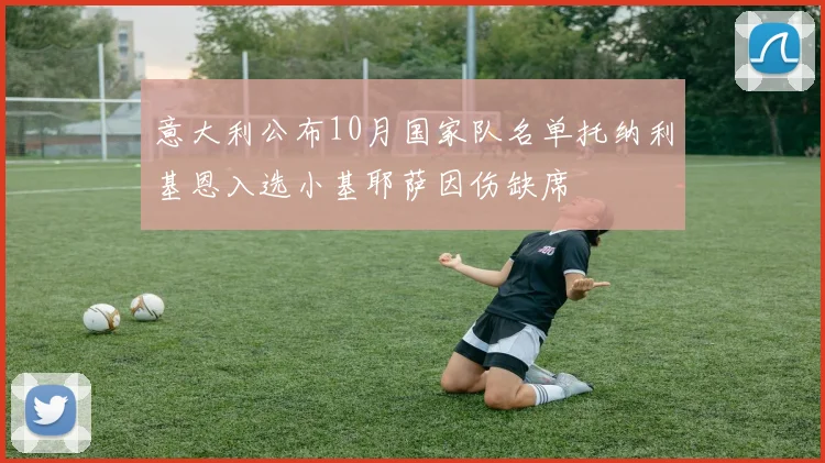 意大利公布10月国家队名单托纳利基恩入选小基耶萨因伤缺席