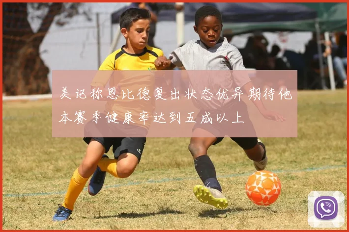 美记称恩比德复出状态优异期待他本赛季健康率达到五成以上