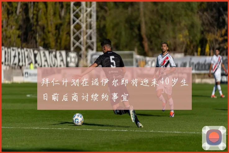 拜仁计划在诺伊尔即将迎来40岁生日前后商讨续约事宜