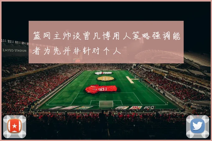 篮网主帅谈曾凡博用人策略强调能者为先并非针对个人