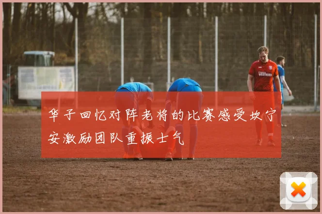 华子回忆对阵老将的比赛感受坎宁安激励团队重振士气
