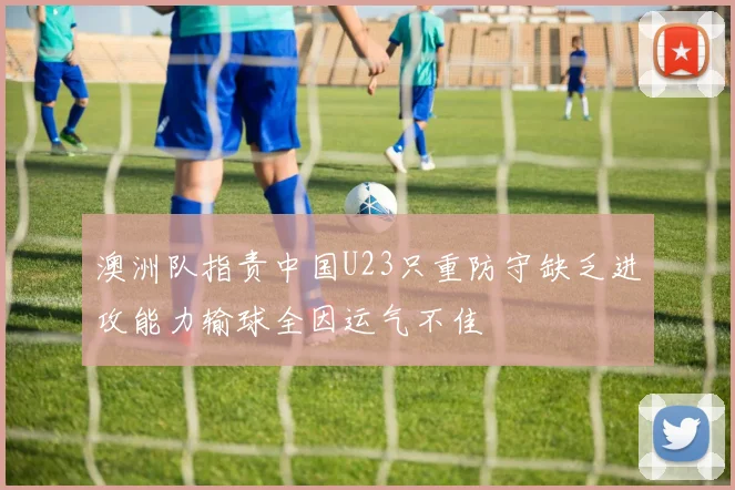 澳洲队指责中国U23只重防守缺乏进攻能力输球全因运气不佳